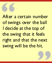 After a certain number of swings over the ball I decide at the top of the
swing that it feels right and that the next swing will be the hit.