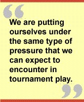 We are putting ourselves under the same type of pressure that we can expect to
encounter in tournament play.