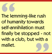The lemming-like rush of humanity towards self-annihilation must finally be
stopped - not with a club, but with a mallet.