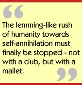 The lemming-like rush of humanity towards self-annihilation must finally be
stopped - not with a club, but with a mallet.