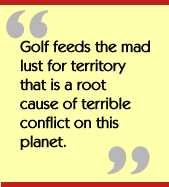 Golf feeds the mad lust for territory that is a root cause of terrible
conflict on this planet.