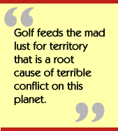 Golf feeds the mad lust for territory that is a root cause of terrible
conflict on this planet.