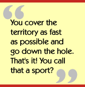 You cover the territory as fast as possible and go down the hole.  That's it!
  You call that a sport?