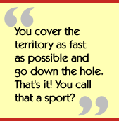 You cover the territory as fast as possible and go down the hole.  That's it!
  You call that a sport?