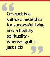 Croquet is a suitable metaphor for successful living and a healthy
spirituality - whereas golf is just sick!