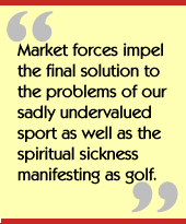 Market forces impel the final solution to the problems of our sadly
undervalued sport as well as the spiritual sickness manifesting as golf.