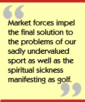 Market forces impel the final solution to the problems of our sadly
undervalued sport as well as the spiritual sickness manifesting as golf.