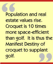 Population and real estate values rise.  Croquet is 10 times more
space-efficient than golf.  It is thus the Manifest Destiny of croquet to
supplant golf.