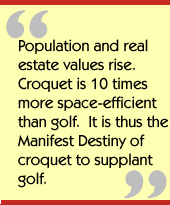 Population and real estate values rise.  Croquet is 10 times more
space-efficient than golf.  It is thus the Manifest Destiny of croquet to
supplant golf.