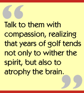 Talk to them with compassion, realizing that years of golf tends not only to
wither the spirit, but also to atrophy the brain.