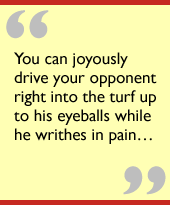 You can joyously drive your opponent right into the turf up to his eyeballs while he writhes in pain...