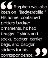 Stephen was also keen on &quotBadgerabilia."  His home contained pottery badger ornaments, he had badger T&shyshirts and socks, badger carrier bags, and badger stickers for his correspondence.