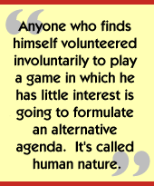 Anyone who finds himself volunteered involuntarily to play a game in which 
he has little interest is going to formulate an alternative agenda.  It's 
called human nature.