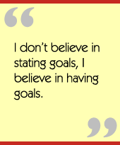 I don’t believe in stating goals, I believe in having goals.
