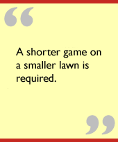 A shorter game on a smaller lawn is required.