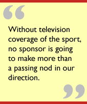 Without television coverage of the sport, no sponsor is going to make more than a passing nod in our direction.