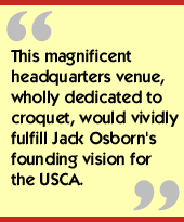 This magnificent headquarters venue, wholly dedicated to croquet, would vividly fulfill Jack Osborn's founding vision for the USCA.