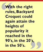 With the right rules, Backyard Croquet could again attain the heights of
popularity it reached in the 90's, in the 20's, in the 50's.