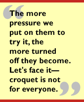 The more pressure we put on them to try it, the more turned off they become.
Let's face it - croquet is not for everyone.
