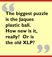 The biggest puzzle is the Jaques plastic ball.  How new is it, really?  Or is
the old XLP?