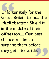 
Unfortunately for the Great Britain team...the MacRobertson Shield is in the 
middle of their off season.... Our best chance will be to surprise them before 
they get into stride.