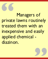 Managers of private lawns routinely treated them with an inexpensive and 
easily applied chemical - diazinon.