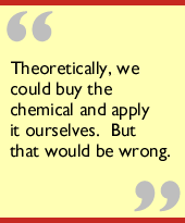 Theoretically, we could buy the chemical and apply it ourselves.  But that 
would be wrong.