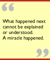 What happened next cannot be explained or understood.   A miracle happened.