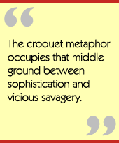 The croquet metaphor occupies that middle ground between sophistication and vicious savagery.