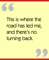 This is where the road has led me, and theres no turning back.