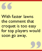 With faster lawns the comment that croquet is too easy for top players would soon go away.