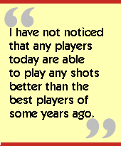 I have not noticed that any players today are able to play any shots better
than the best players of some years ago.