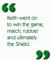 Keith went on to win the game, match, rubber and ultimately the Shield.