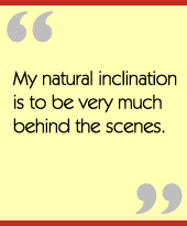 My natural inclination is to be very much behind the scenes.