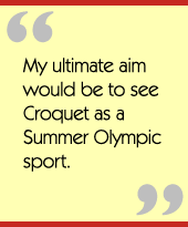 My ultimate aim would be to see Croquet as a Summer Olympic sport.