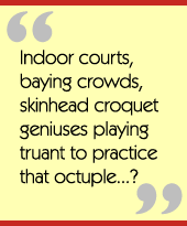 Indoor courts, baying crowds, skinhead croquet geniuses playing truant to practice that
octuple...?