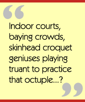 Indoor courts, baying crowds, skinhead croquet geniuses playing truant to practice that
octuple...?