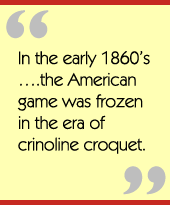 In the early 1860’s….the American game was frozen in the era of crinoline croquet.