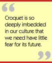 Croquet is so deeply imbedded in our culture that we need have little fear for its future.