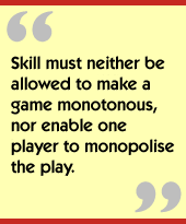 Skill must neither be allowed to make a game monotonous, nor enable one player to monopolise the play.