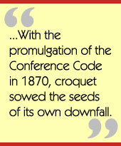 ...With the promulgation of the Conference Code in 1870, croquet sowed the seeds 
of its own downfall.