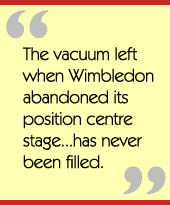 The vacuum left when Wimbledon abandoned its position centre stage...has never 
been filled.